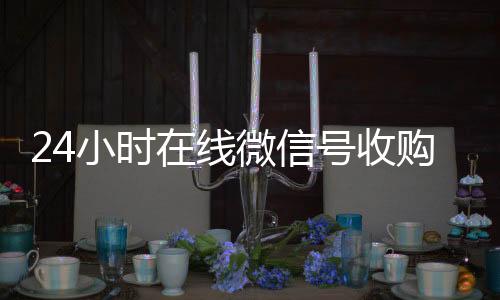 24小时在线微24小时全天收购vx信号收购（闲置微信号收购）